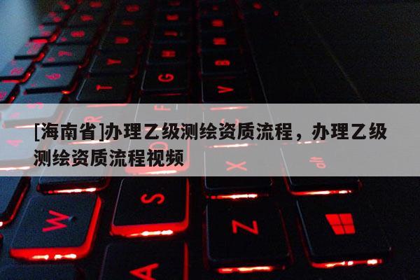 [海南省]辦理乙級(jí)測(cè)繪資質(zhì)流程，辦理乙級(jí)測(cè)繪資質(zhì)流程視頻