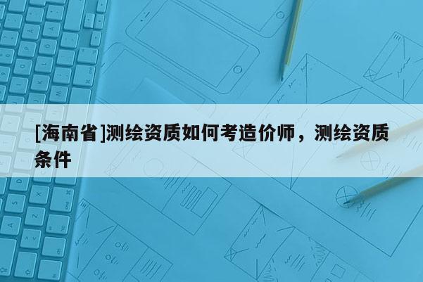 [海南省]測(cè)繪資質(zhì)如何考造價(jià)師，測(cè)繪資質(zhì)條件