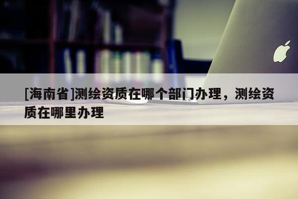 [海南省]測(cè)繪資質(zhì)在哪個(gè)部門辦理，測(cè)繪資質(zhì)在哪里辦理