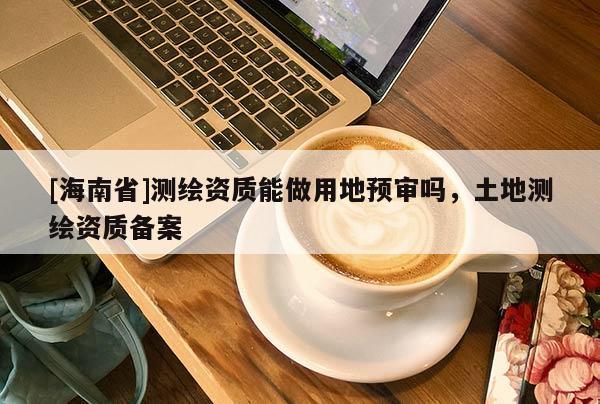 [海南省]測繪資質(zhì)能做用地預(yù)審嗎，土地測繪資質(zhì)備案