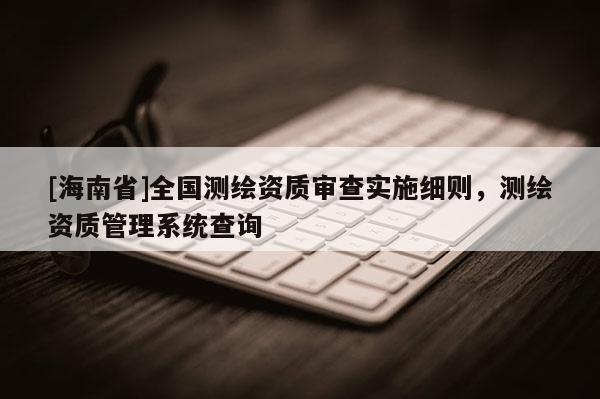 [海南省]全國測繪資質(zhì)審查實(shí)施細(xì)則，測繪資質(zhì)管理系統(tǒng)查詢