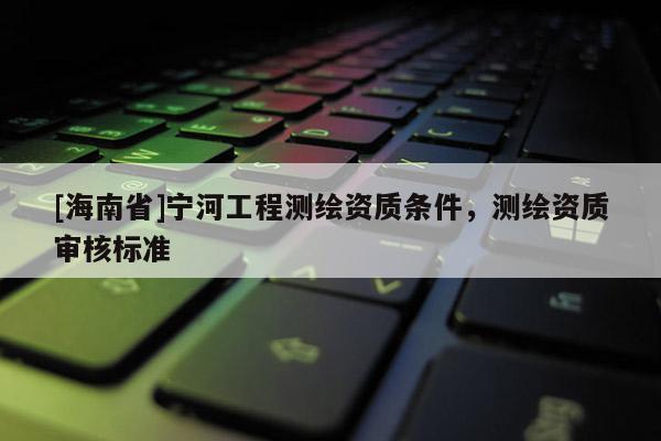 [海南省]寧河工程測繪資質(zhì)條件，測繪資質(zhì)審核標(biāo)準(zhǔn)