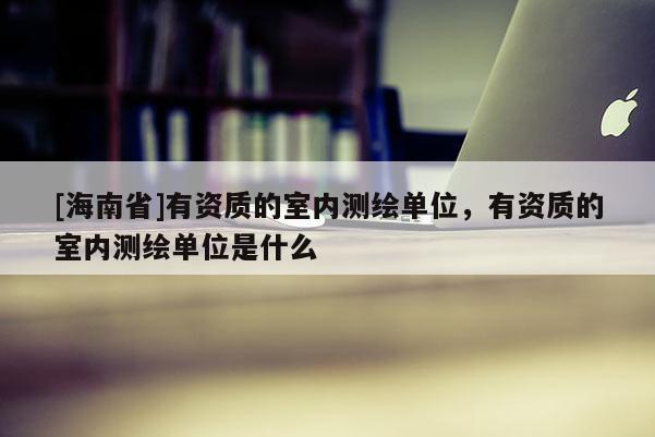 [海南省]有資質的室內測繪單位，有資質的室內測繪單位是什么