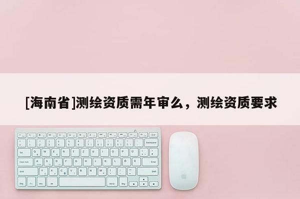[海南省]測(cè)繪資質(zhì)需年審么，測(cè)繪資質(zhì)要求