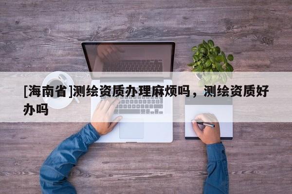[海南省]測繪資質辦理麻煩嗎，測繪資質好辦嗎