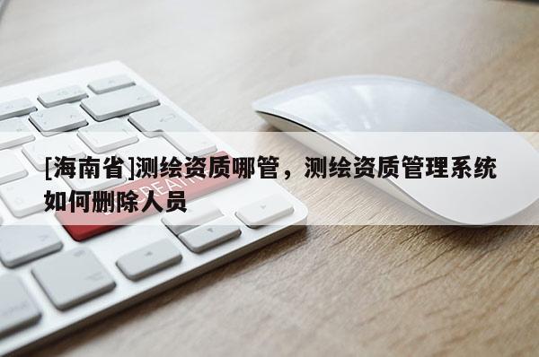 [海南省]測(cè)繪資質(zhì)哪管，測(cè)繪資質(zhì)管理系統(tǒng)如何刪除人員