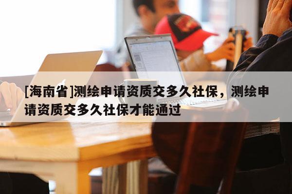 [海南省]測(cè)繪申請(qǐng)資質(zhì)交多久社保，測(cè)繪申請(qǐng)資質(zhì)交多久社保才能通過(guò)