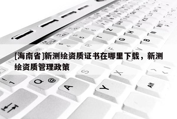 [海南省]新測繪資質證書在哪里下載，新測繪資質管理政策