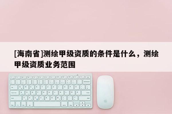 [海南省]測繪甲級資質(zhì)的條件是什么，測繪甲級資質(zhì)業(yè)務(wù)范圍