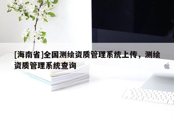 [海南省]全國(guó)測(cè)繪資質(zhì)管理系統(tǒng)上傳，測(cè)繪資質(zhì)管理系統(tǒng)查詢