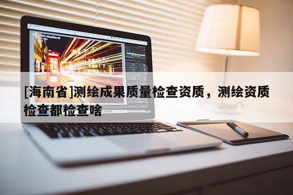 [海南省]測繪成果質(zhì)量檢查資質(zhì)，測繪資質(zhì)檢查都檢查啥