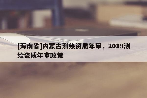 [海南省]內(nèi)蒙古測(cè)繪資質(zhì)年審，2019測(cè)繪資質(zhì)年審政策