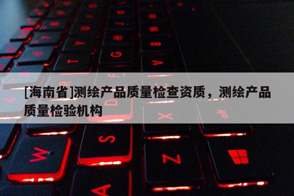 [海南省]測繪產(chǎn)品質(zhì)量檢查資質(zhì)，測繪產(chǎn)品質(zhì)量檢驗機(jī)構(gòu)