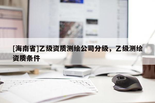 [海南省]乙級資質(zhì)測繪公司分級，乙級測繪資質(zhì)條件