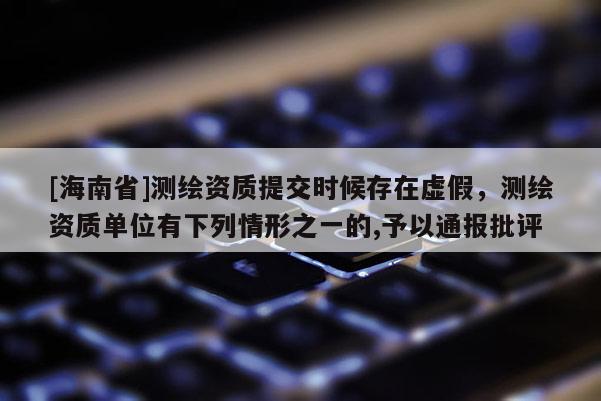 [海南省]測繪資質提交時候存在虛假，測繪資質單位有下列情形之一的,予以通報批評