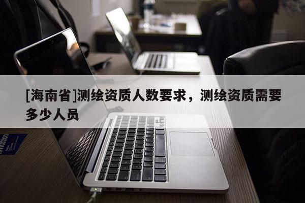[海南省]測(cè)繪資質(zhì)人數(shù)要求，測(cè)繪資質(zhì)需要多少人員
