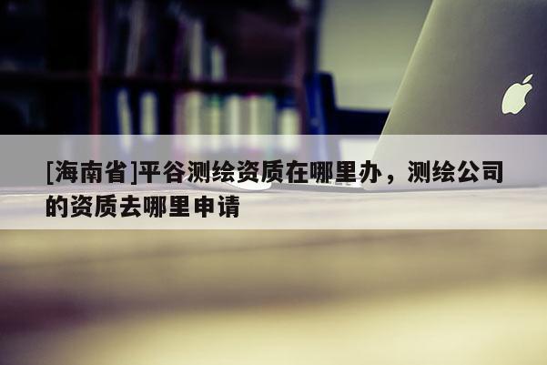 [海南省]平谷測繪資質在哪里辦，測繪公司的資質去哪里申請