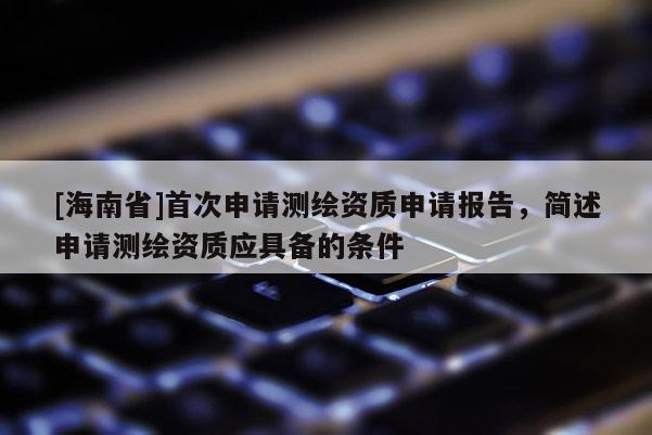 [海南省]首次申請(qǐng)測(cè)繪資質(zhì)申請(qǐng)報(bào)告，簡(jiǎn)述申請(qǐng)測(cè)繪資質(zhì)應(yīng)具備的條件