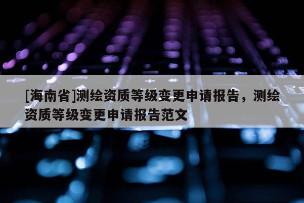 [海南省]測(cè)繪資質(zhì)等級(jí)變更申請(qǐng)報(bào)告，測(cè)繪資質(zhì)等級(jí)變更申請(qǐng)報(bào)告范文