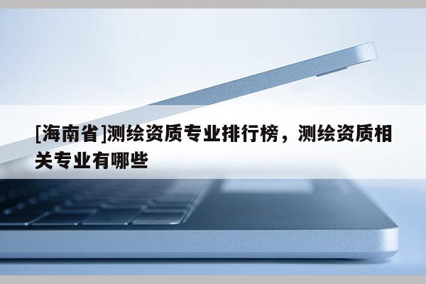 [海南省]測(cè)繪資質(zhì)專(zhuān)業(yè)排行榜，測(cè)繪資質(zhì)相關(guān)專(zhuān)業(yè)有哪些