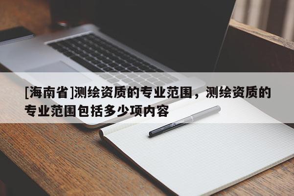 [海南省]測(cè)繪資質(zhì)的專(zhuān)業(yè)范圍，測(cè)繪資質(zhì)的專(zhuān)業(yè)范圍包括多少項(xiàng)內(nèi)容