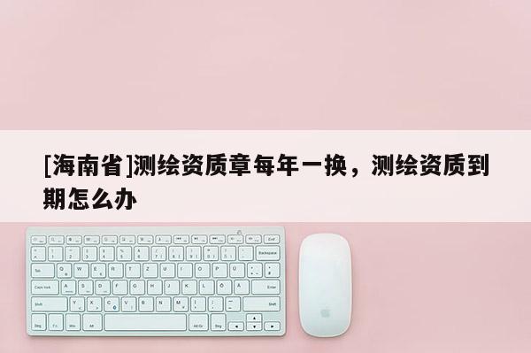 [海南省]測繪資質(zhì)章每年一換，測繪資質(zhì)到期怎么辦