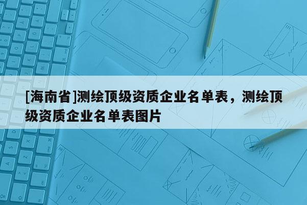 [海南省]測(cè)繪頂級(jí)資質(zhì)企業(yè)名單表，測(cè)繪頂級(jí)資質(zhì)企業(yè)名單表圖片