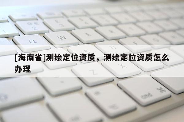 [海南省]測繪定位資質(zhì)，測繪定位資質(zhì)怎么辦理