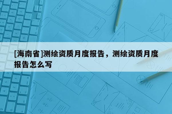 [海南省]測繪資質(zhì)月度報(bào)告，測繪資質(zhì)月度報(bào)告怎么寫