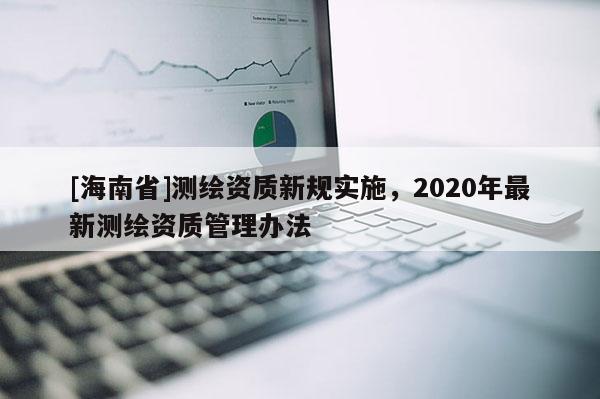 [海南省]測繪資質(zhì)新規(guī)實(shí)施，2020年最新測繪資質(zhì)管理辦法