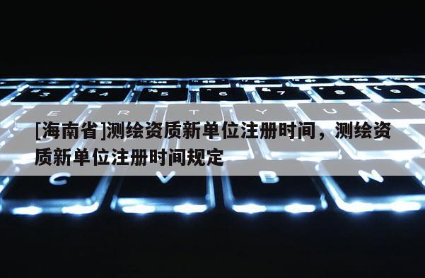 [海南省]測繪資質新單位注冊時間，測繪資質新單位注冊時間規(guī)定