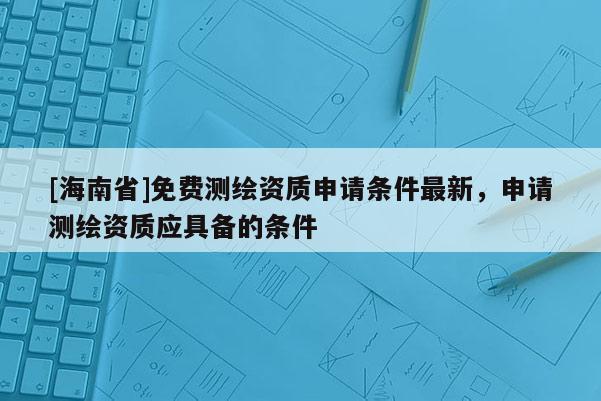 [海南省]免費(fèi)測(cè)繪資質(zhì)申請(qǐng)條件最新，申請(qǐng)測(cè)繪資質(zhì)應(yīng)具備的條件