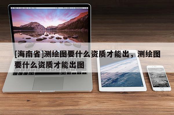 [海南省]測繪圖要什么資質(zhì)才能出，測繪圖要什么資質(zhì)才能出圖