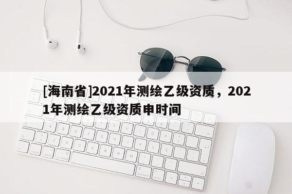 [海南省]2021年測(cè)繪乙級(jí)資質(zhì)，2021年測(cè)繪乙級(jí)資質(zhì)申時(shí)間