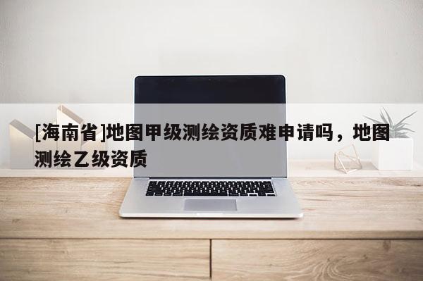 [海南省]地圖甲級(jí)測(cè)繪資質(zhì)難申請(qǐng)嗎，地圖測(cè)繪乙級(jí)資質(zhì)