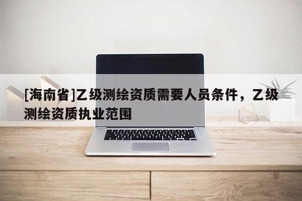 [海南省]乙級測繪資質(zhì)需要人員條件，乙級測繪資質(zhì)執(zhí)業(yè)范圍