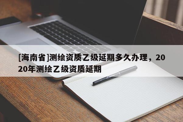 [海南省]測(cè)繪資質(zhì)乙級(jí)延期多久辦理，2020年測(cè)繪乙級(jí)資質(zhì)延期