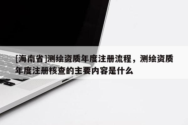 [海南省]測繪資質(zhì)年度注冊流程，測繪資質(zhì)年度注冊核查的主要內(nèi)容是什么