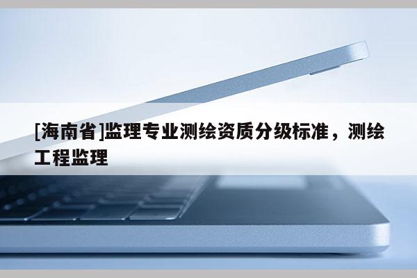 [海南省]監(jiān)理專業(yè)測(cè)繪資質(zhì)分級(jí)標(biāo)準(zhǔn)，測(cè)繪工程監(jiān)理