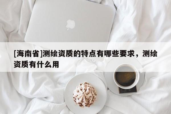 [海南省]測繪資質(zhì)的特點有哪些要求，測繪資質(zhì)有什么用