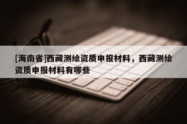 [海南省]西藏測(cè)繪資質(zhì)申報(bào)材料，西藏測(cè)繪資質(zhì)申報(bào)材料有哪些