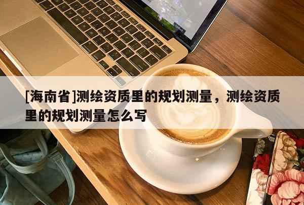 [海南省]測(cè)繪資質(zhì)里的規(guī)劃測(cè)量，測(cè)繪資質(zhì)里的規(guī)劃測(cè)量怎么寫