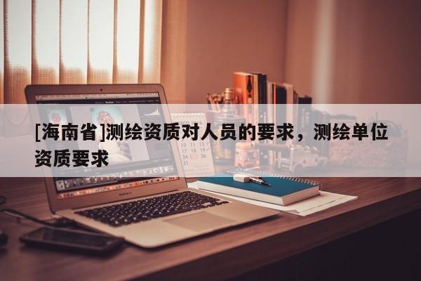 [海南省]測(cè)繪資質(zhì)對(duì)人員的要求，測(cè)繪單位資質(zhì)要求