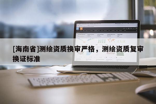 [海南省]測繪資質(zhì)換審嚴(yán)格，測繪資質(zhì)復(fù)審換證標(biāo)準(zhǔn)