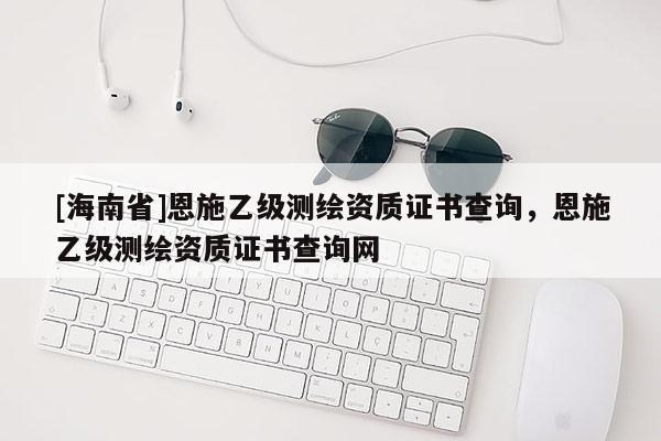 [海南省]恩施乙級(jí)測(cè)繪資質(zhì)證書查詢，恩施乙級(jí)測(cè)繪資質(zhì)證書查詢網(wǎng)