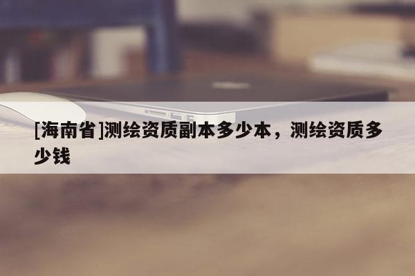 [海南省]測繪資質副本多少本，測繪資質多少錢