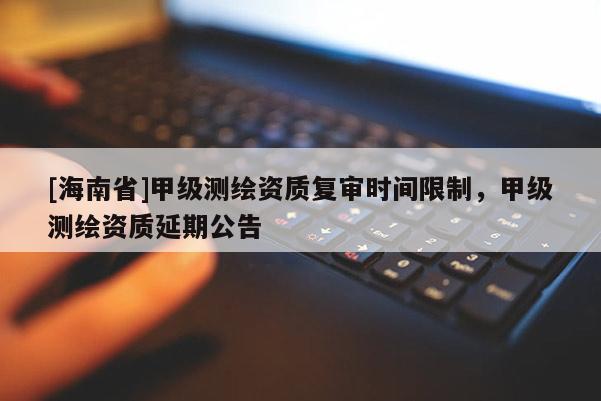 [海南省]甲級測繪資質(zhì)復(fù)審時(shí)間限制，甲級測繪資質(zhì)延期公告