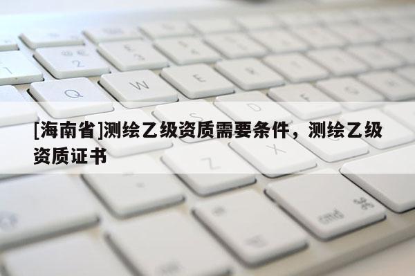 [海南省]測繪乙級(jí)資質(zhì)需要條件，測繪乙級(jí)資質(zhì)證書