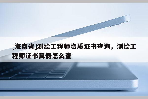 [海南省]測繪工程師資質(zhì)證書查詢，測繪工程師證書真假怎么查