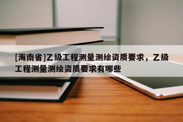 [海南省]乙級工程測量測繪資質要求，乙級工程測量測繪資質要求有哪些